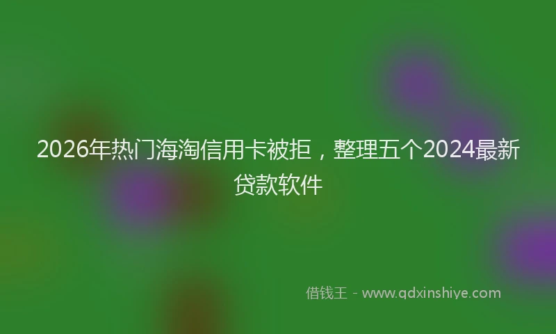2026年热门海淘信用卡被拒，整理五个2024最新贷款软件
