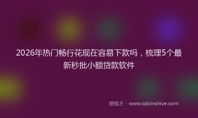 2026年热门畅行花现在容易下款吗，梳理5个最新秒批小额贷款软件