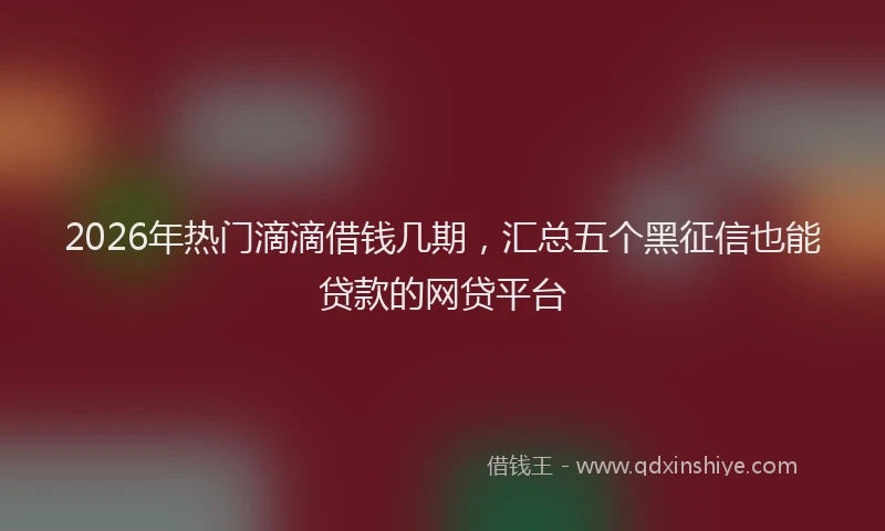 2026年热门滴滴借钱几期，汇总五个黑征信也能贷款的网贷平台