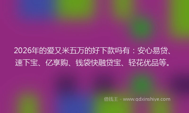2026年的爱又米五万的好下款吗有：安心易贷、速下宝、亿享购、钱袋快融贷宝、轻花优品等。