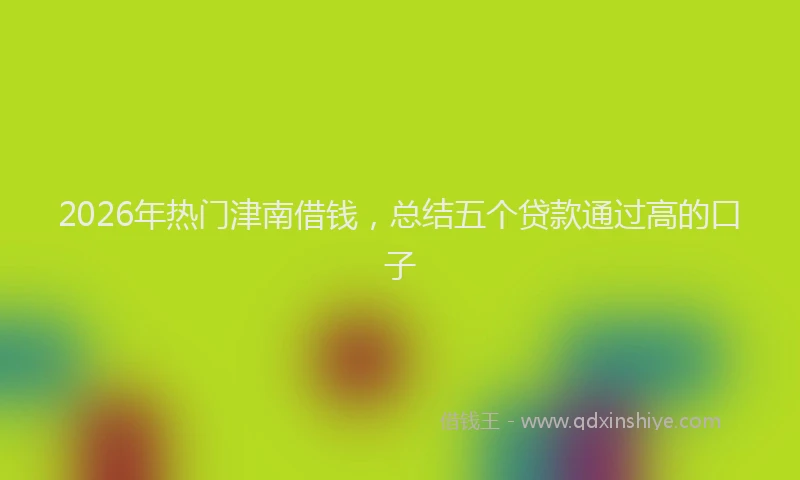 2026年热门津南借钱，总结五个贷款通过高的口子