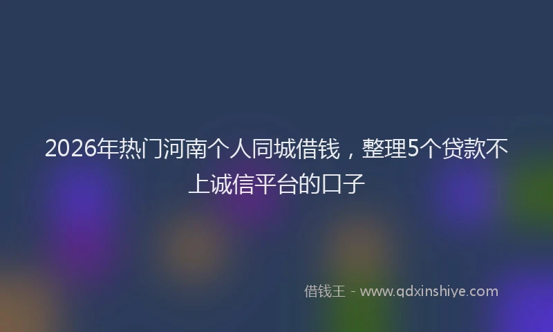 2026年热门河南个人同城借钱，整理5个贷款不上诚信平台的口子
