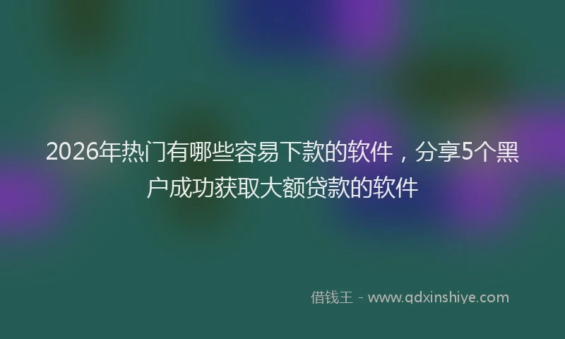 2026年热门有哪些容易下款的软件，分享5个黑户成功获取大额贷款的软件