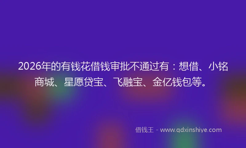 2026年的有钱花借钱审批不通过有：想借、小铭商城、星愿贷宝、飞融宝、金亿钱包等。