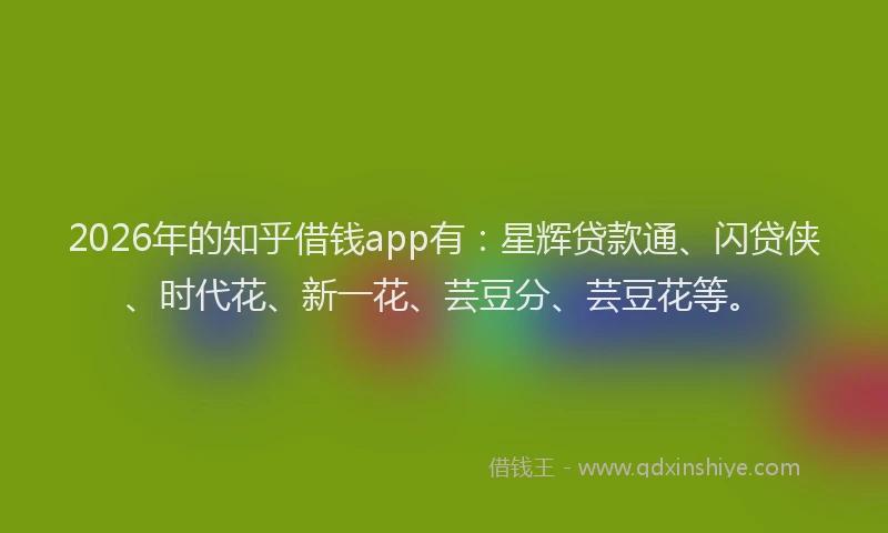 2026年的知乎借钱app有：星辉贷款通、闪贷侠、时代花、新一花、芸豆分、芸豆花等。