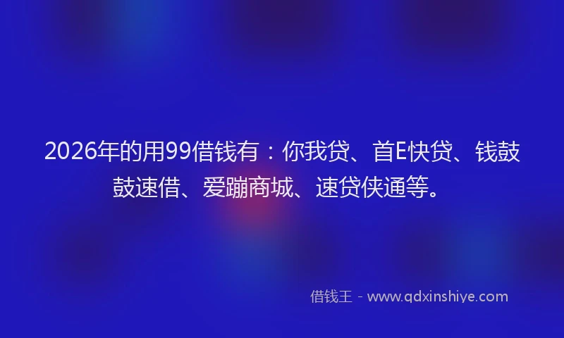 2026年的用99借钱有：你我贷、首E快贷、钱鼓鼓速借、爱蹦商城、速贷侠通等。