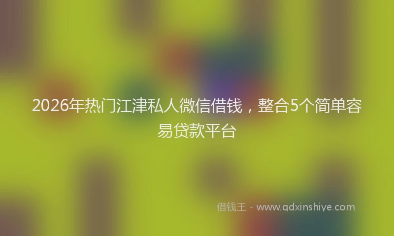 2026年热门江津私人微信借钱，整合5个简单容易贷款平台