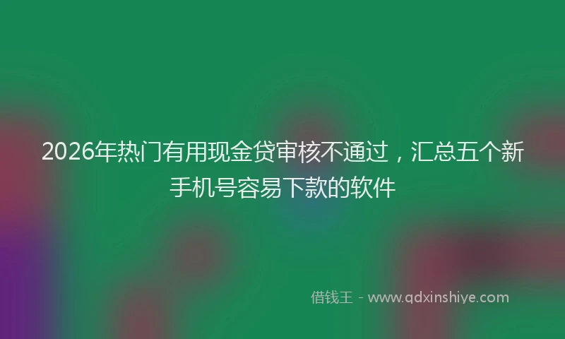 2026年热门有用现金贷审核不通过，汇总五个新手机号容易下款的软件