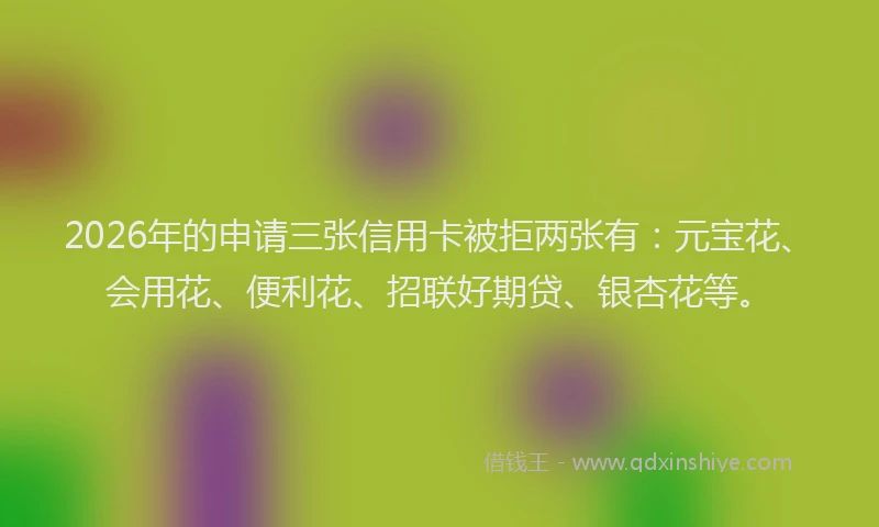 2026年的申请三张信用卡被拒两张有：元宝花、会用花、便利花、招联好期贷、银杏花等。