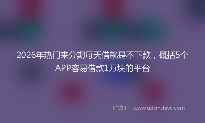 2026年热门来分期每天借就是不下款,概括5个APP容易借款1万块的平台