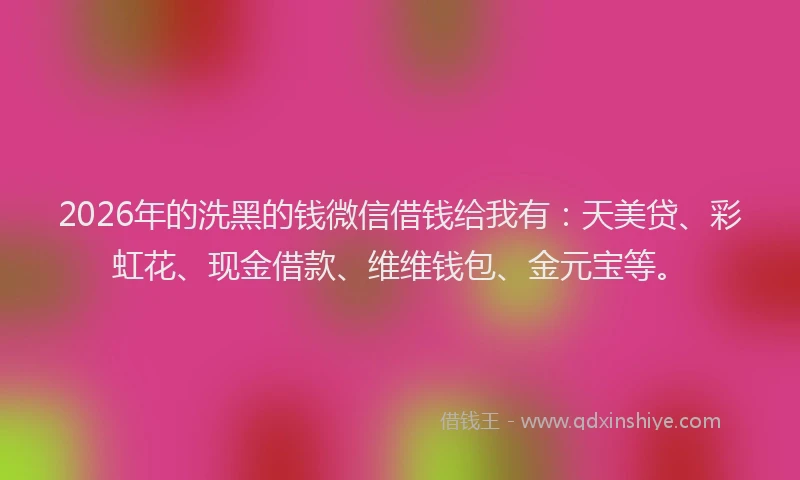2026年的洗黑的钱微信借钱给我有：天美贷、彩虹花、现金借款、维维钱包、金元宝等。