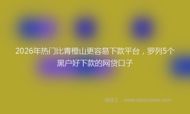 2026年热门比青橙山更容易下款平台，罗列5个黑户好下款的网贷口子