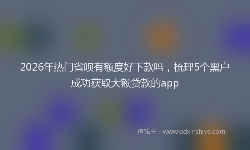 2026年热门省呗有额度好下款吗，梳理5个黑户成功获取大额贷款的app