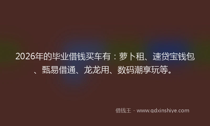 2026年的毕业借钱买车有：萝卜租、速贷宝钱包、甄易借通、龙龙用、数码潮享玩等。