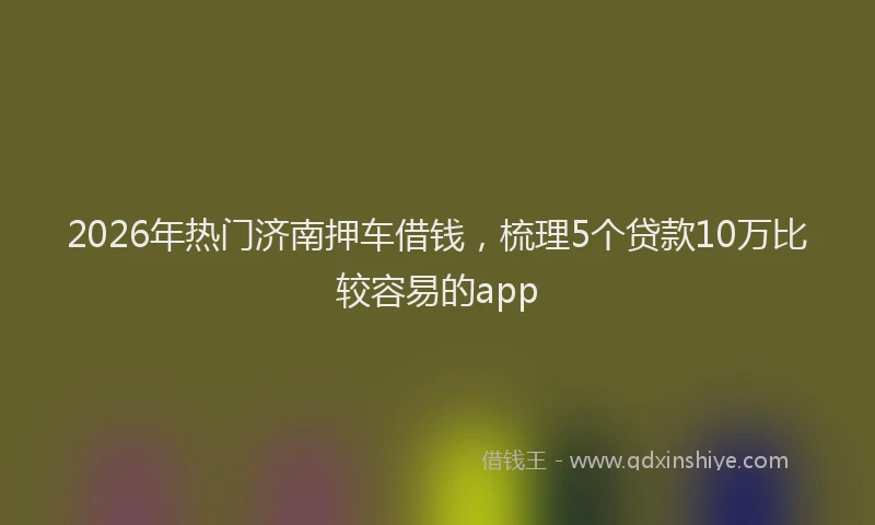 2026年热门济南押车借钱，梳理5个贷款10万比较容易的app