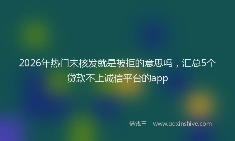 2026年热门未核发就是被拒的意思吗，汇总5个贷款不上诚信平台的app
