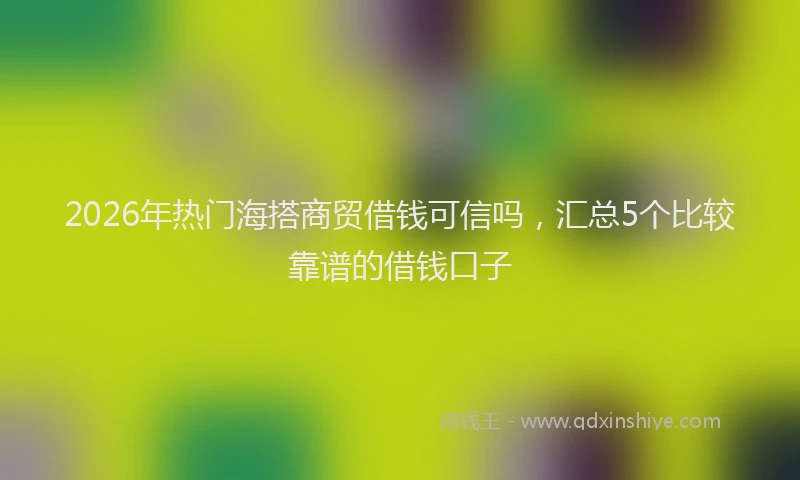 2026年热门海搭商贸借钱可信吗，汇总5个比较靠谱的借钱口子