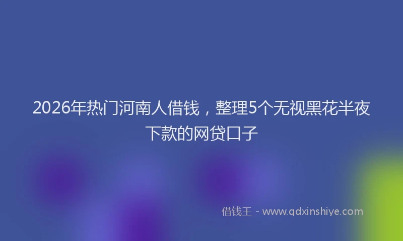 2026年热门河南人借钱，整理5个无视黑花半夜下款的网贷口子
