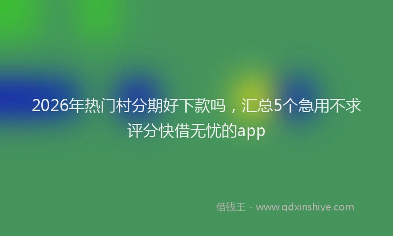 2026年热门村分期好下款吗，汇总5个急用不求评分快借无忧的app
