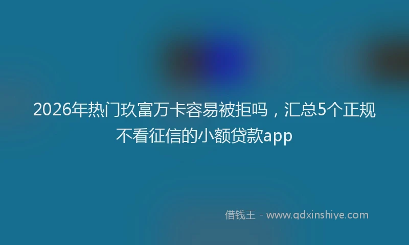 2026年热门玖富万卡容易被拒吗，汇总5个正规不看征信的小额贷款app