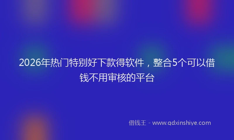 2026年热门特别好下款得软件,整合5个可以借钱不用审核的平台