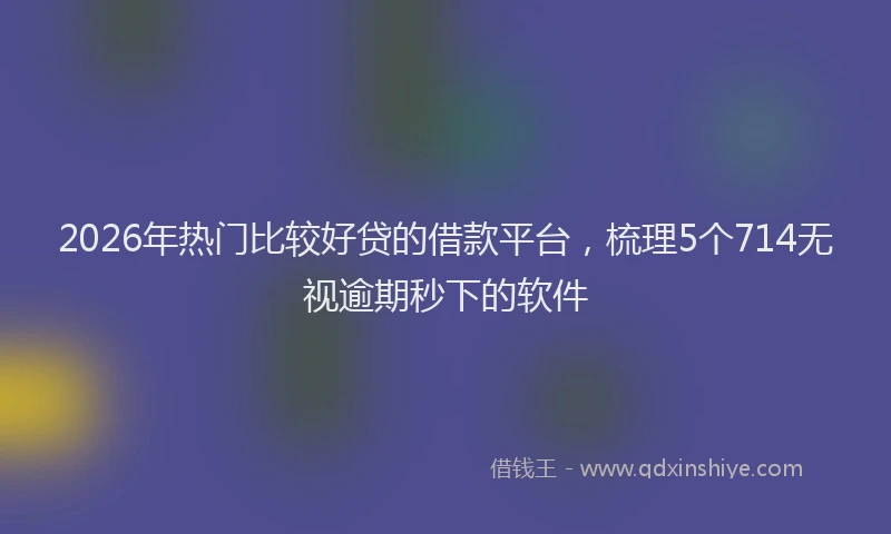 2026年热门比较好贷的借款平台，梳理5个714无视逾期秒下的软件
