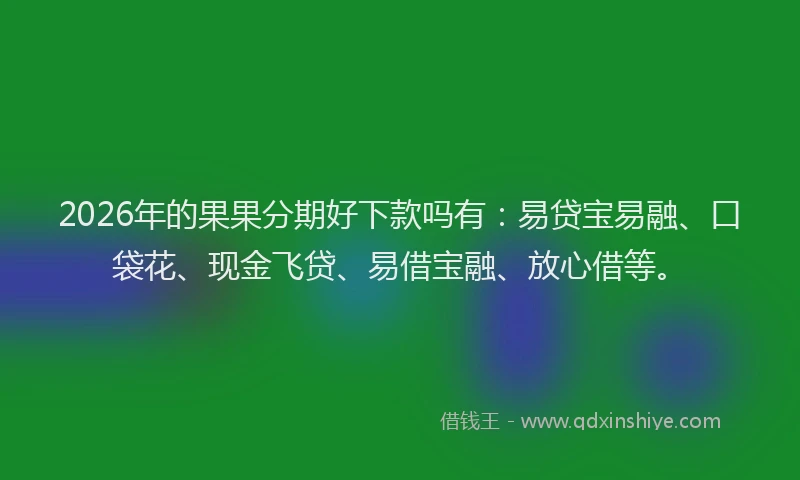 2026年的果果分期好下款吗有：易贷宝易融、口袋花、现金飞贷、易借宝融、放心借等。