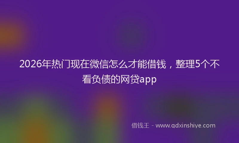 2026年热门现在微信怎么才能借钱，整理5个不看负债的网贷app