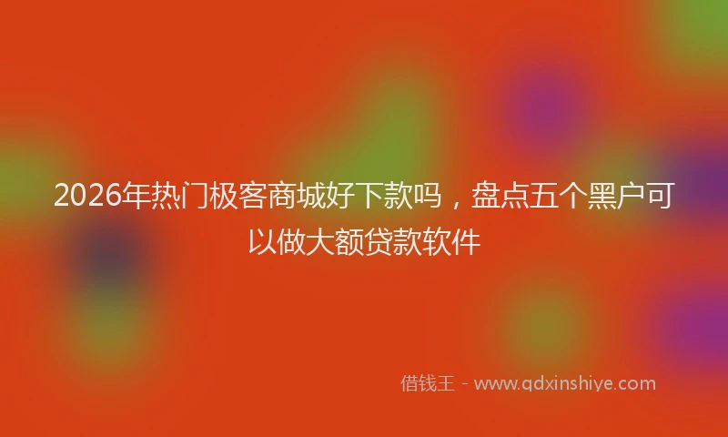 2026年热门极客商城好下款吗，盘点五个黑户可以做大额贷款软件