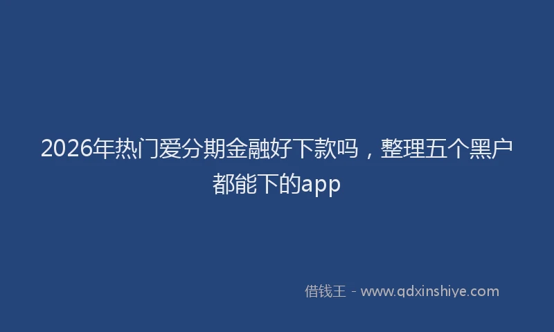 2026年热门爱分期金融好下款吗，整理五个黑户都能下的app