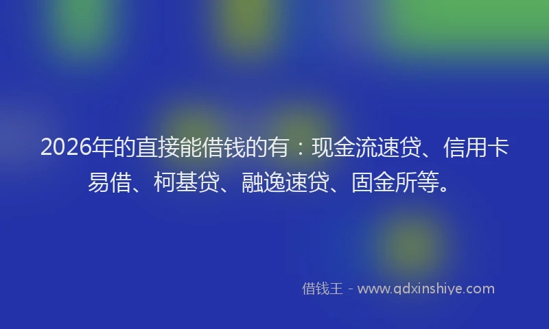 2026年的直接能借钱的有：现金流速贷、信用卡易借、柯基贷、融逸速贷、固金所等。