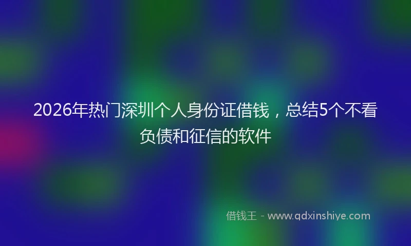 2026年热门深圳个人身份证借钱，总结5个不看负债和征信的软件