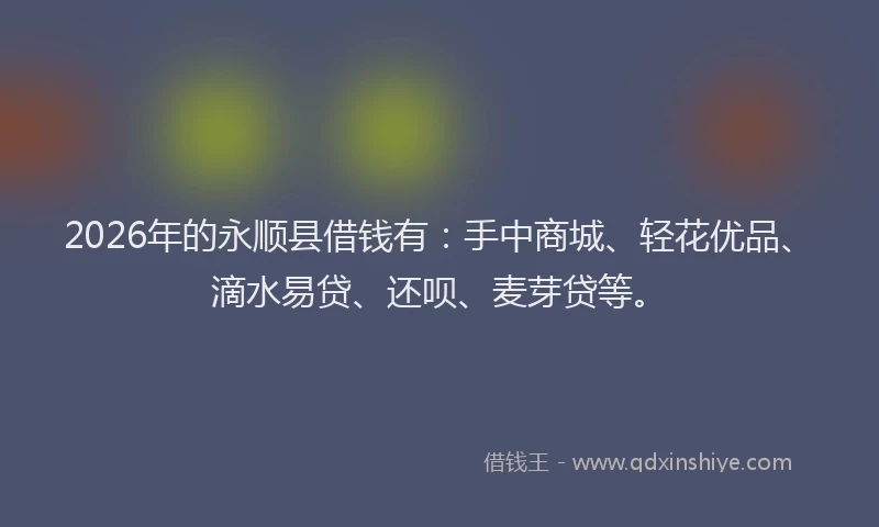 2026年的永顺县借钱有：手中商城、轻花优品、滴水易贷、还呗、麦芽贷等。
