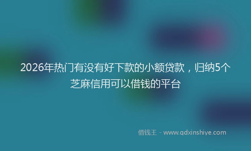2026年热门有没有好下款的小额贷款，归纳5个芝麻信用可以借钱的平台