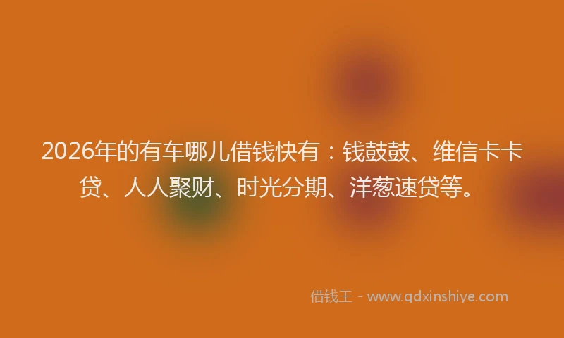 2026年的有车哪儿借钱快有：钱鼓鼓、维信卡卡贷、人人聚财、时光分期、洋葱速贷等。