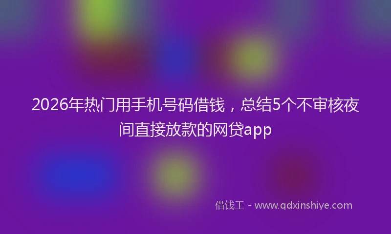 2026年热门用手机号码借钱，总结5个不审核夜间直接放款的网贷app