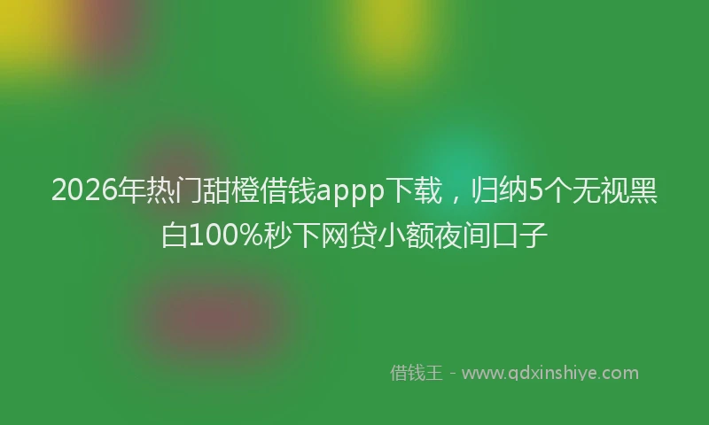 2026年热门甜橙借钱appp下载，归纳5个无视黑白100%秒下网贷小额夜间口子