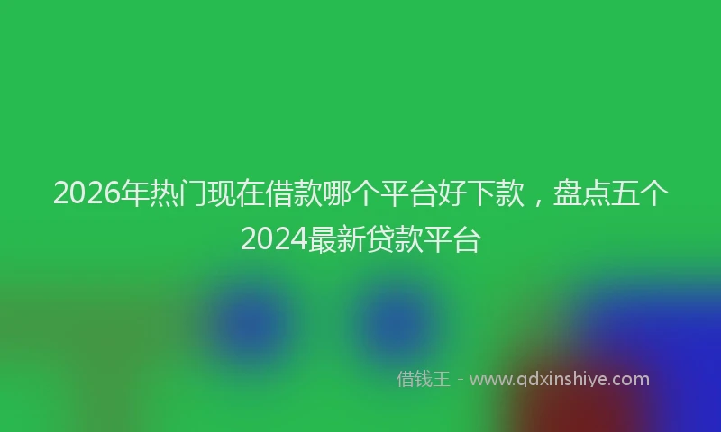 2026年热门现在借款哪个平台好下款，盘点五个2024最新贷款平台