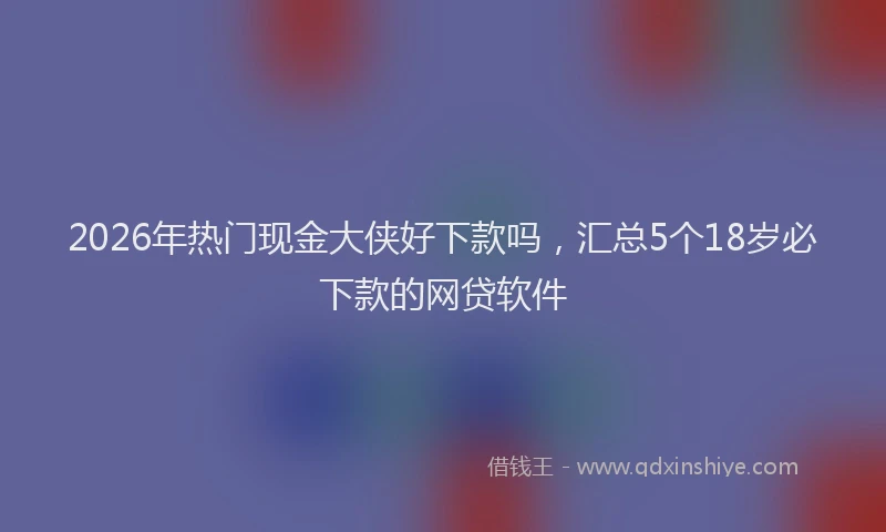 2026年热门现金大侠好下款吗，汇总5个18岁必下款的网贷软件