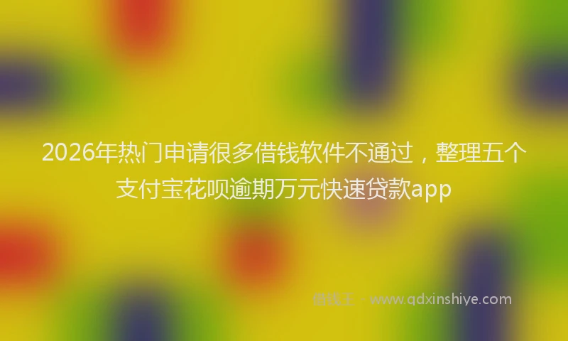 2026年热门申请很多借钱软件不通过，整理五个支付宝花呗逾期万元快速贷款app