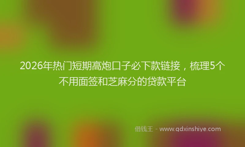 2026年热门短期高炮口子必下款链接，梳理5个不用面签和芝麻分的贷款平台