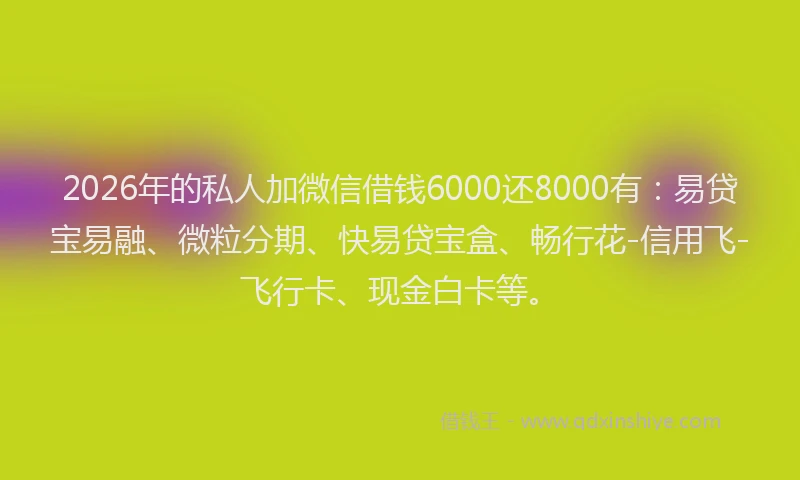 2026年的私人加微信借钱6000还8000有：易贷宝易融、微粒分期、快易贷宝盒、畅行花-信用飞-飞行卡、现金白卡等。