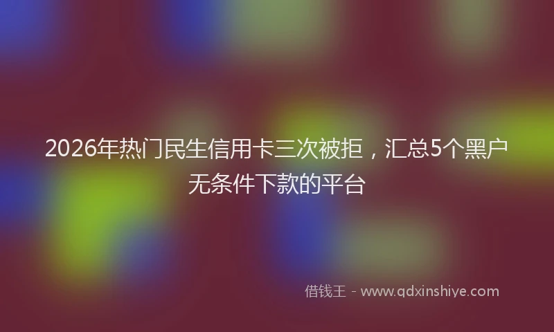 2026年热门民生信用卡三次被拒，汇总5个黑户无条件下款的平台