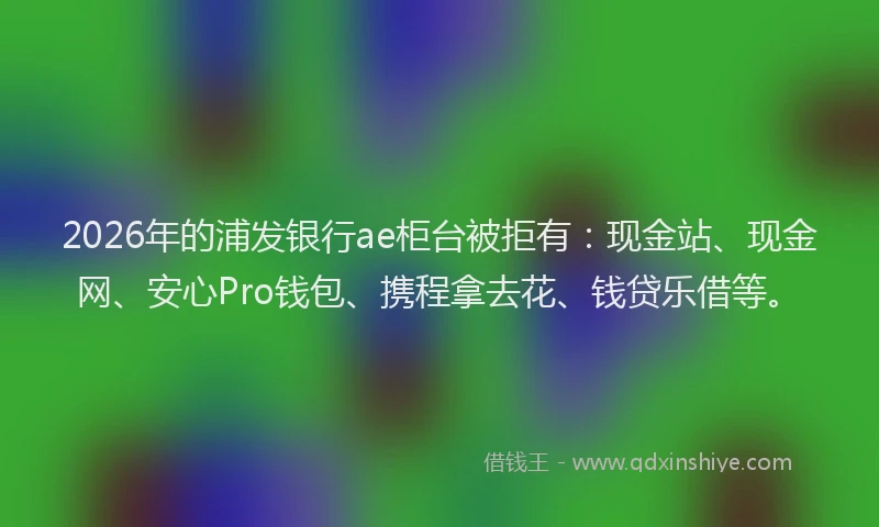 2026年的浦发银行ae柜台被拒有:现金站、现金网、安心Pro钱包、携程拿去花、钱贷乐借等。