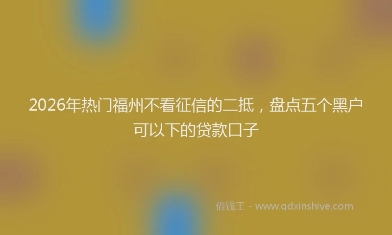 2026年热门福州不看征信的二抵，盘点五个黑户可以下的贷款口子