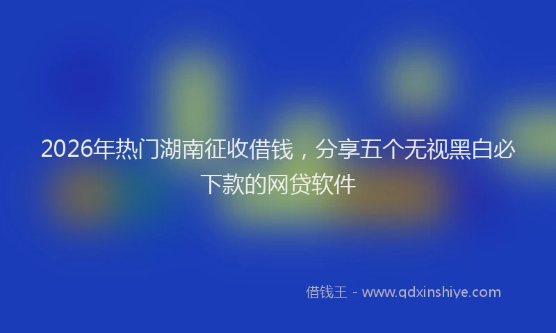 2026年热门湖南征收借钱，分享五个无视黑白必下款的网贷软件