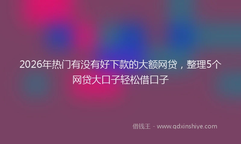 2026年热门有没有好下款的大额网贷,整理5个网贷大口子轻松借口子