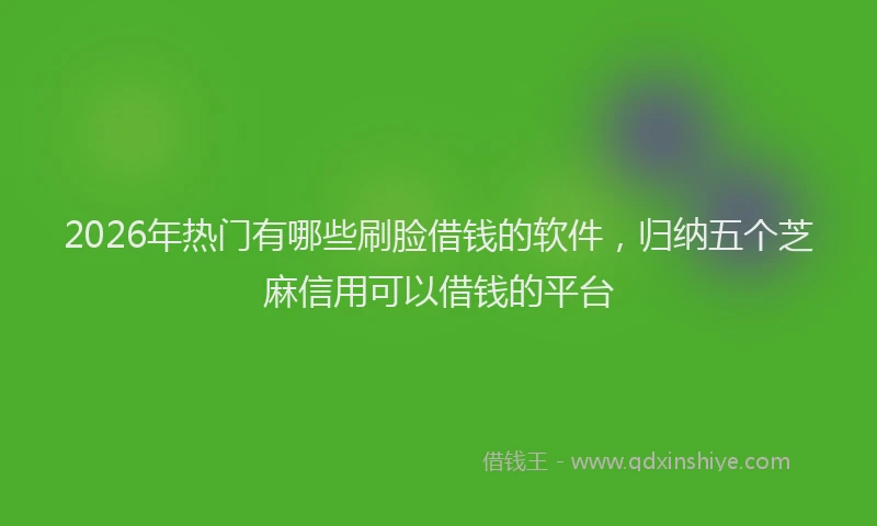 2026年热门有哪些刷脸借钱的软件，归纳五个芝麻信用可以借钱的平台