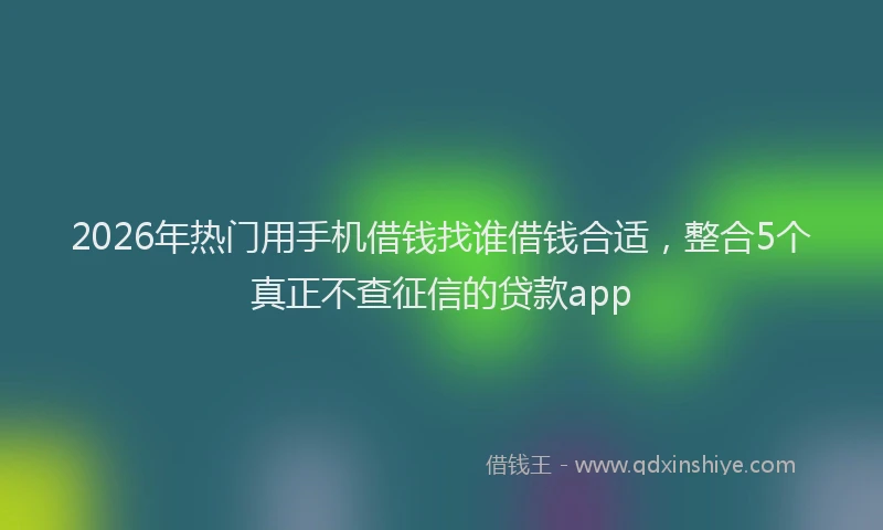 2026年热门用手机借钱找谁借钱合适，整合5个真正不查征信的贷款app