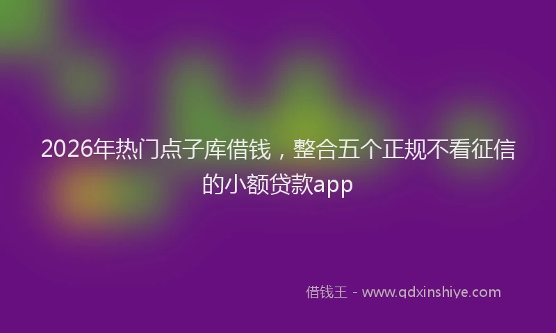2026年热门点子库借钱,整合五个正规不看征信的小额贷款app